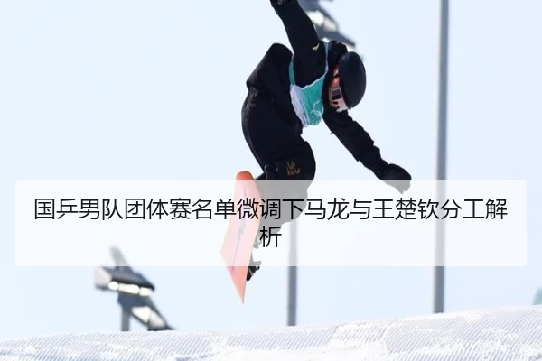国乒男队团体赛名单微调下马龙与王楚钦分工解析